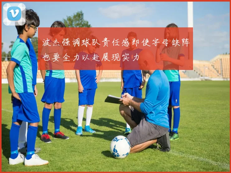 波杰强调球队责任感即使字母缺阵也要全力以赴展现实力