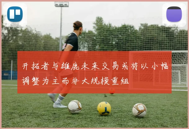 开拓者与雄鹿未来交易或将以小幅调整为主而非大规模重组