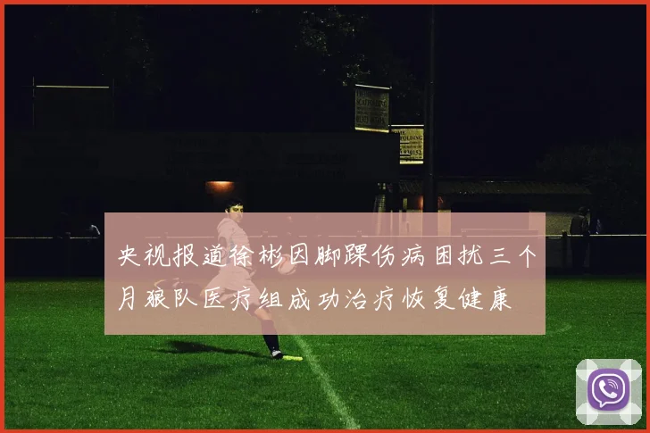 央视报道徐彬因脚踝伤病困扰三个月狼队医疗组成功治疗恢复健康