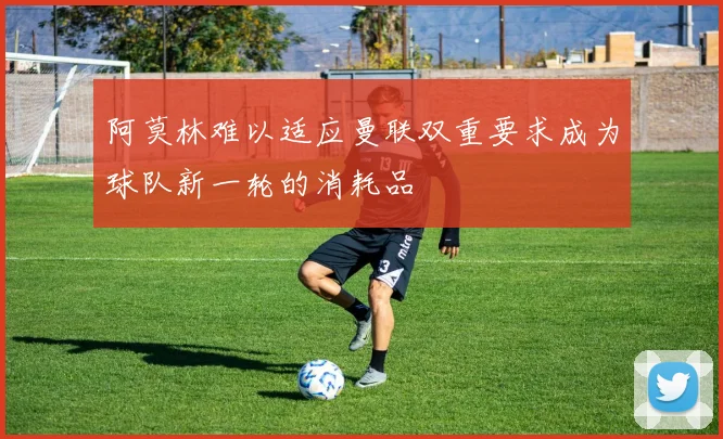 阿莫林难以适应曼联双重要求成为球队新一轮的消耗品