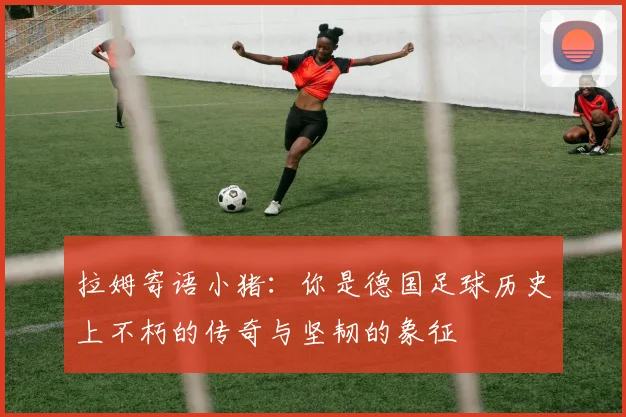 拉姆寄语小猪：你是德国足球历史上不朽的传奇与坚韧的象征