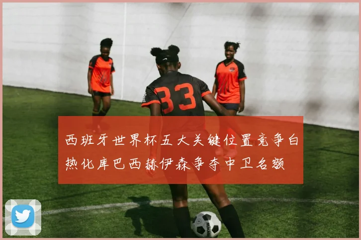 西班牙世界杯五大关键位置竞争白热化库巴西赫伊森争夺中卫名额