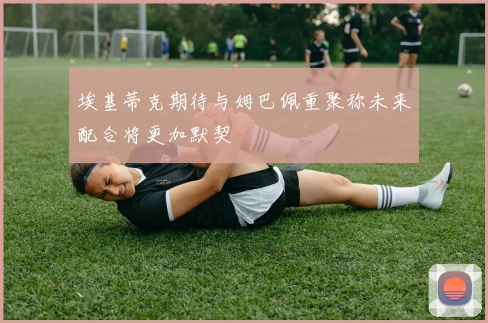 埃基蒂克期待与姆巴佩重聚称未来配合将更加默契