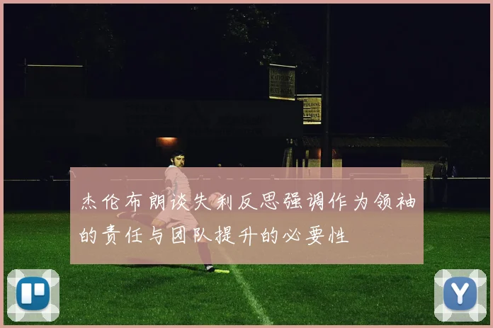 杰伦布朗谈失利反思强调作为领袖的责任与团队提升的必要性