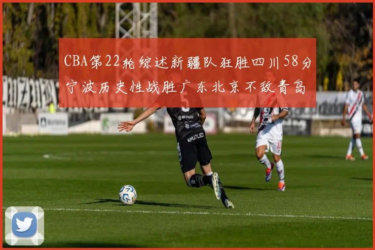 CBA第22轮综述新疆队狂胜四川58分宁波历史性战胜广东北京不敌青岛