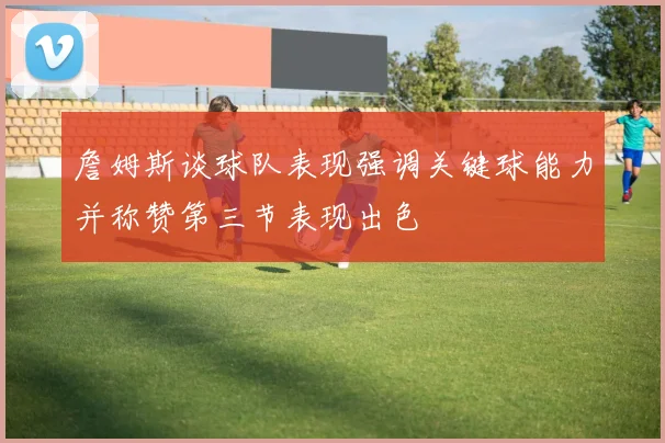 詹姆斯谈球队表现强调关键球能力并称赞第三节表现出色
