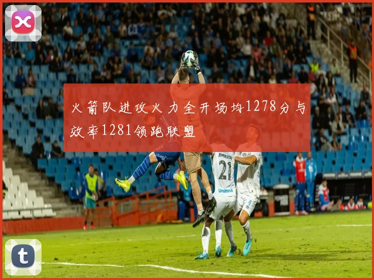 火箭队进攻火力全开场均1278分与效率1281领跑联盟