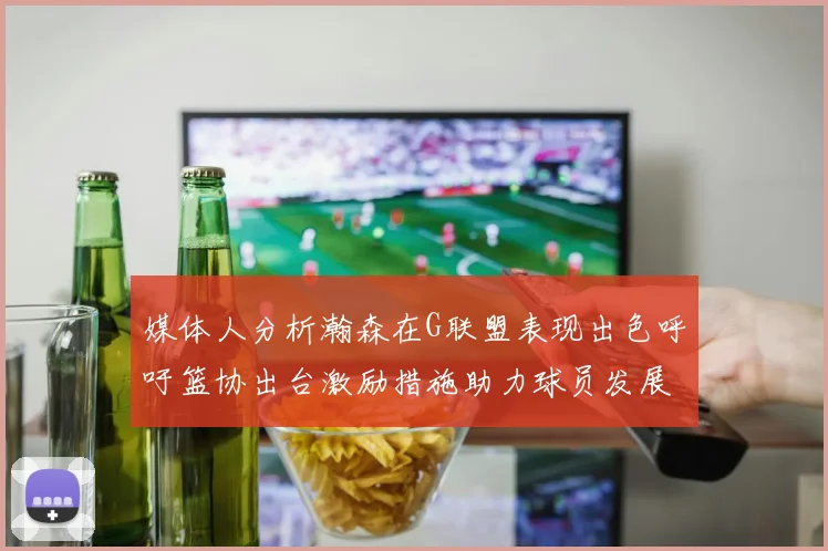 媒体人分析瀚森在G联盟表现出色呼吁篮协出台激励措施助力球员发展