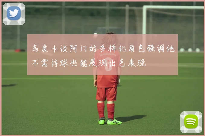 乌度卡谈阿门的多样化角色强调他不需持球也能展现出色表现