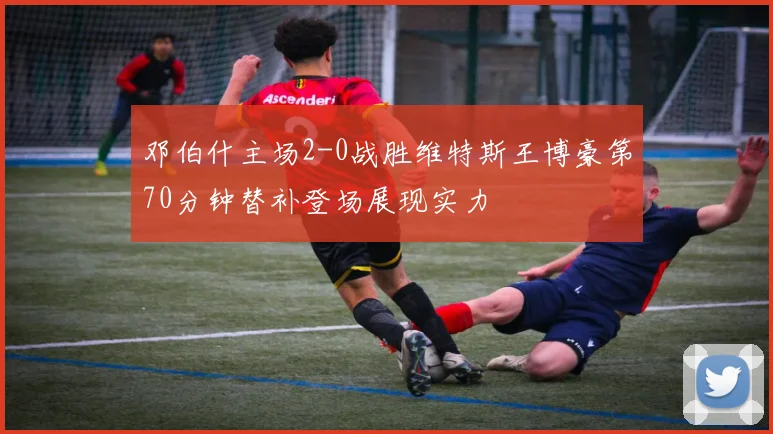 邓伯什主场2-0战胜维特斯王博豪第70分钟替补登场展现实力