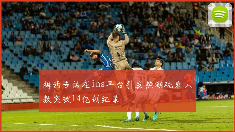 梅西专访在ins平台引发热潮观看人数突破14亿创纪录