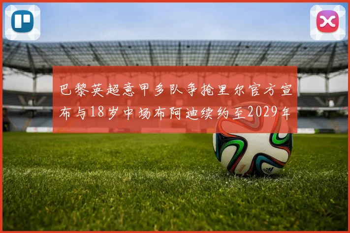 巴黎英超意甲多队争抢里尔官方宣布与18岁中场布阿迪续约至2029年