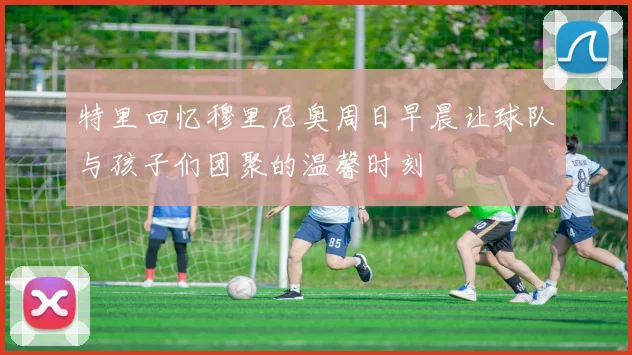 特里回忆穆里尼奥周日早晨让球队与孩子们团聚的温馨时刻