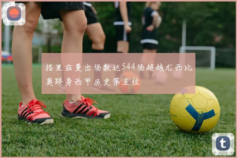 格里兹曼出场数达544场超越尤西比奥跻身西甲历史第五位
