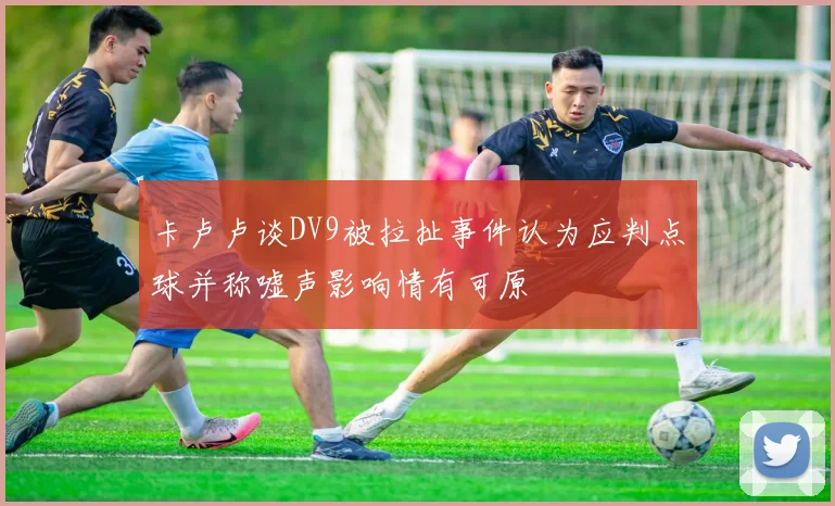 卡卢卢谈DV9被拉扯事件认为应判点球并称嘘声影响情有可原