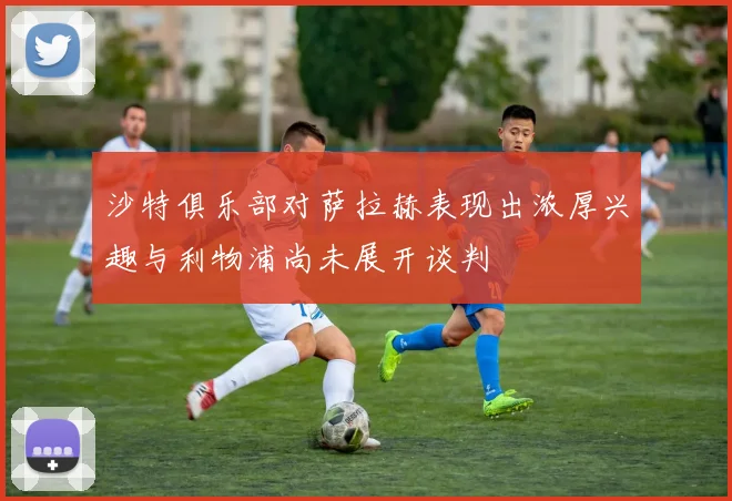 沙特俱乐部对萨拉赫表现出浓厚兴趣与利物浦尚未展开谈判