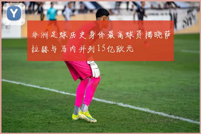 非洲足球历史身价最高球员揭晓萨拉赫与马内并列15亿欧元