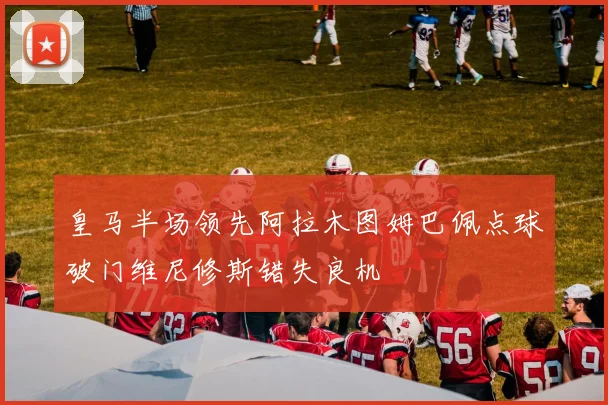 皇马半场领先阿拉木图姆巴佩点球破门维尼修斯错失良机