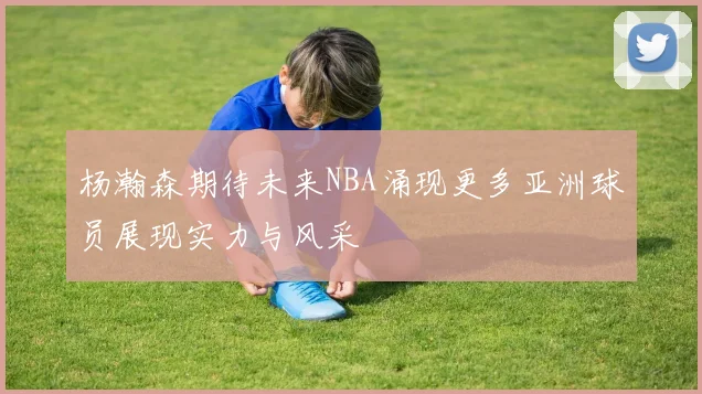 杨瀚森期待未来NBA涌现更多亚洲球员展现实力与风采