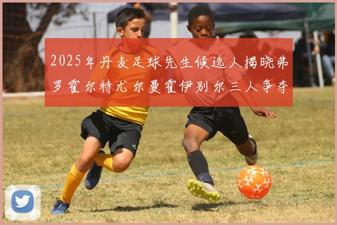 2025年丹麦足球先生候选人揭晓弗罗霍尔特尤尔曼霍伊别尔三人争夺荣耀