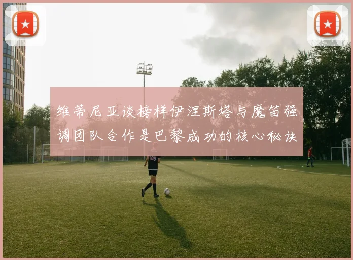 维蒂尼亚谈榜样伊涅斯塔与魔笛强调团队合作是巴黎成功的核心秘诀