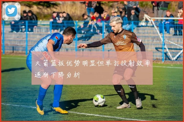 火箭篮板优势明显但单打投射效率逐渐下降分析