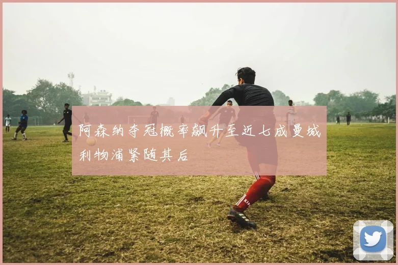 阿森纳夺冠概率飙升至近七成曼城利物浦紧随其后