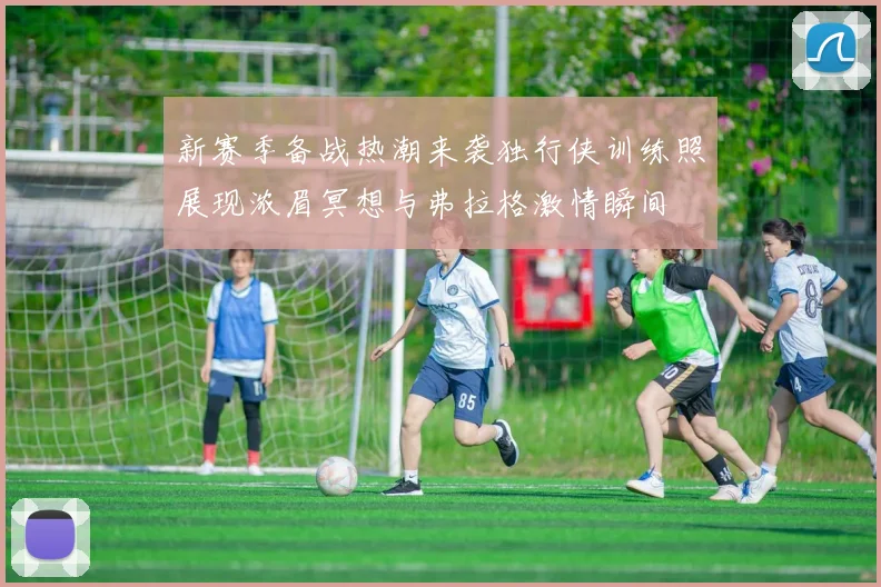 新赛季备战热潮来袭独行侠训练照展现浓眉冥想与弗拉格激情瞬间