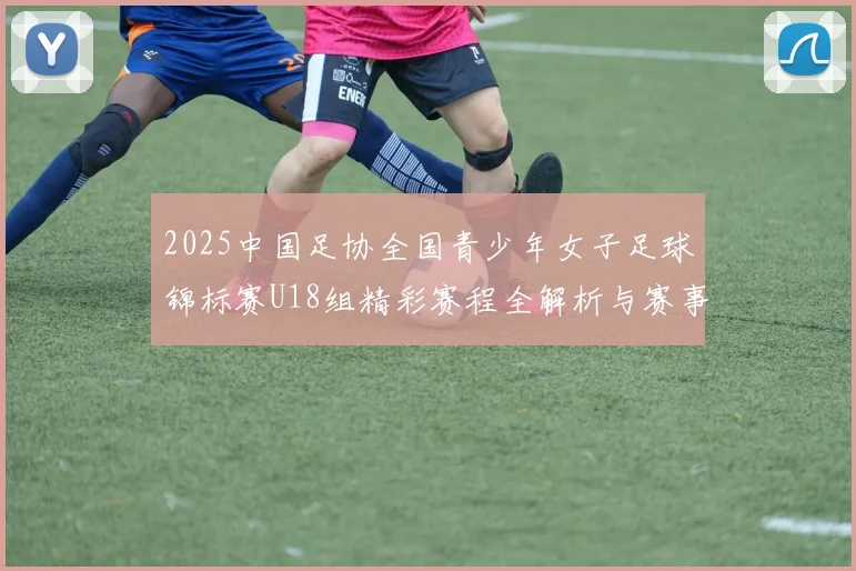 2025中国足协全国青少年女子足球锦标赛U18组精彩赛程全解析与赛事亮点展望