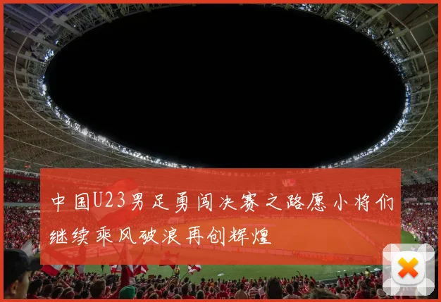中国U23男足勇闯决赛之路愿小将们继续乘风破浪再创辉煌