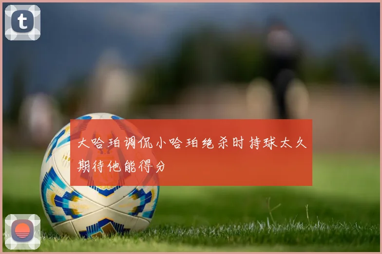 大哈珀调侃小哈珀绝杀时持球太久期待他能得分