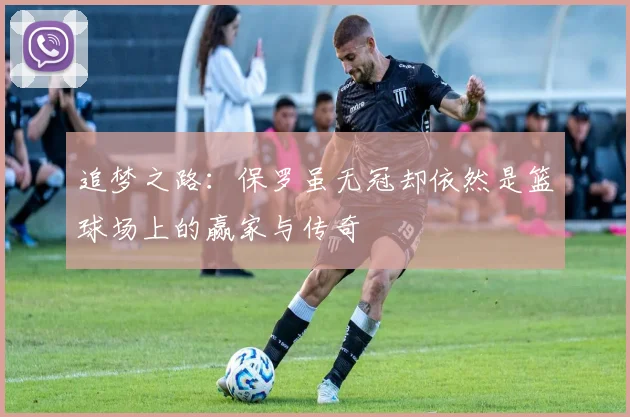 追梦之路：保罗虽无冠却依然是篮球场上的赢家与传奇